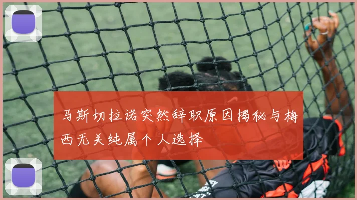 马斯切拉诺突然辞职原因揭秘与梅西无关纯属个人选择