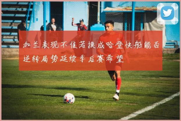 加兰表现不佳若换成哈登快船能否逆转局势延续季后赛希望