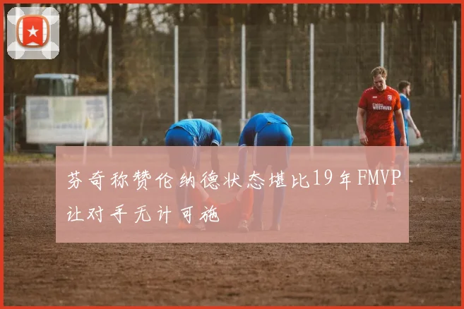 芬奇称赞伦纳德状态堪比19年FMVP让对手无计可施