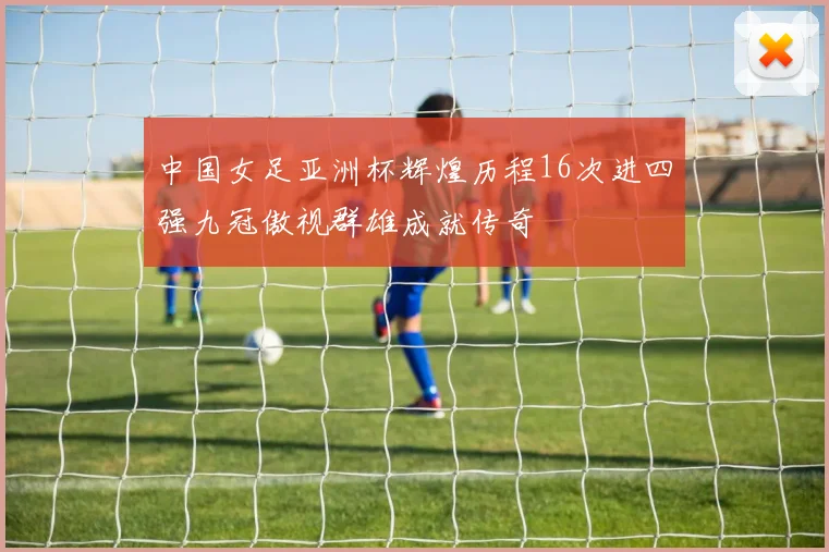 中国女足亚洲杯辉煌历程16次进四强九冠傲视群雄成就传奇