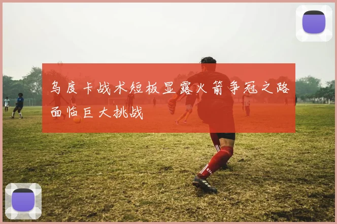 乌度卡战术短板显露火箭争冠之路面临巨大挑战