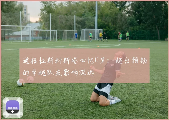 道格拉斯科斯塔回忆C罗：超出预期的卓越队友影响深远