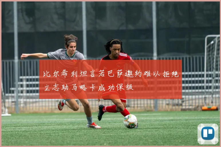 比尔希利坦言若巴萨邀约难以拒绝立志助马略卡成功保级
