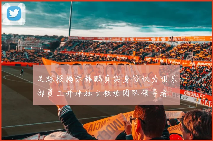 足球报揭示韩鹏真实身份仅为俱乐部员工并非独立教练团队领导者