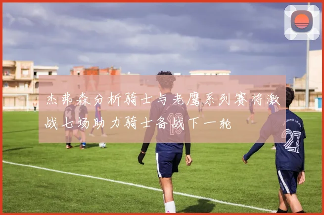 杰弗森分析骑士与老鹰系列赛将激战七场助力骑士备战下一轮