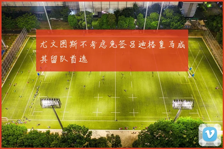 尤文图斯不考虑免签吕迪格皇马成其留队首选