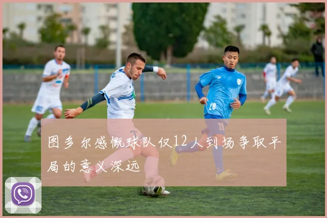 图多尔感慨球队仅12人到场争取平局的意义深远