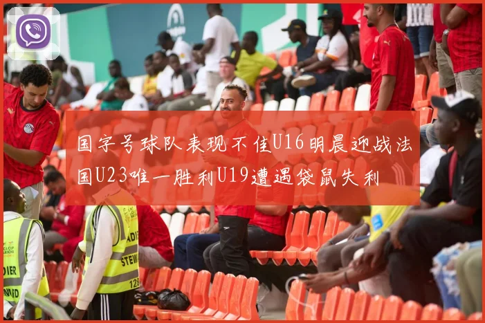 国字号球队表现不佳U16明晨迎战法国U23唯一胜利U19遭遇袋鼠失利