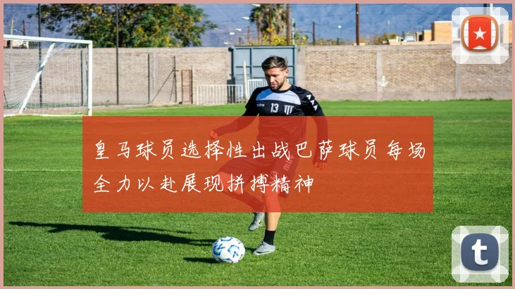 皇马球员选择性出战巴萨球员每场全力以赴展现拼搏精神