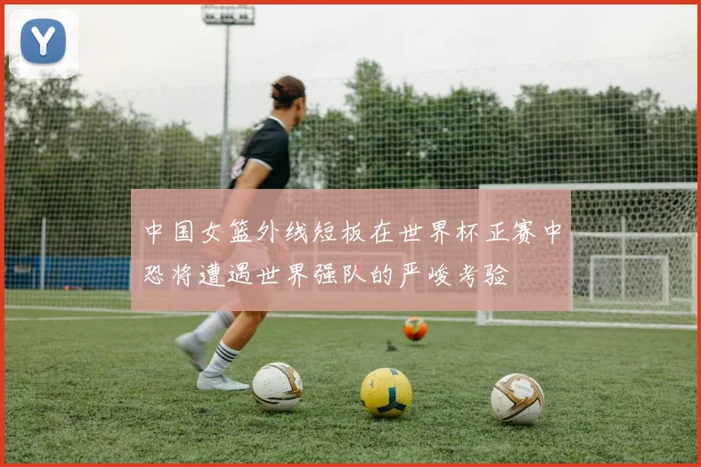 中国女篮外线短板在世界杯正赛中恐将遭遇世界强队的严峻考验