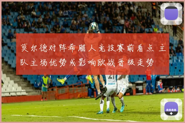 莫尔德对阵希腊人竞技赛前看点 主队主场优势或影响欧战晋级走势