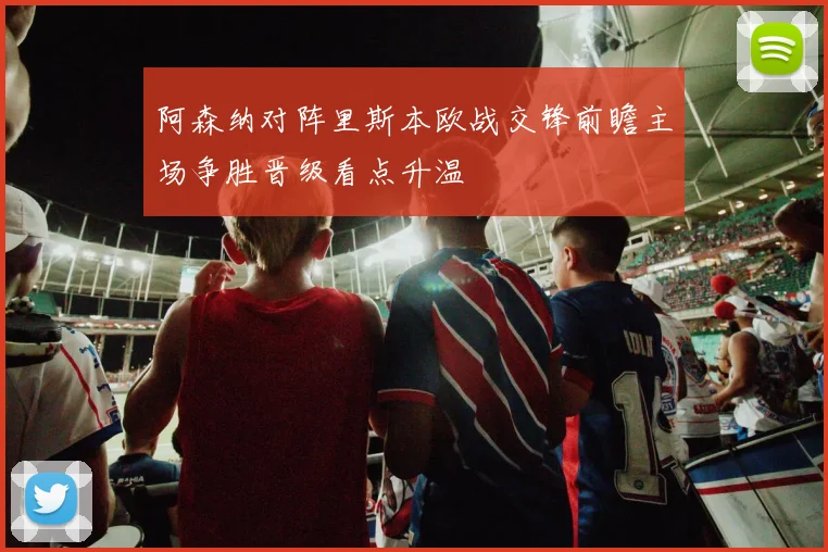 阿森纳对阵里斯本欧战交锋前瞻主场争胜晋级看点升温