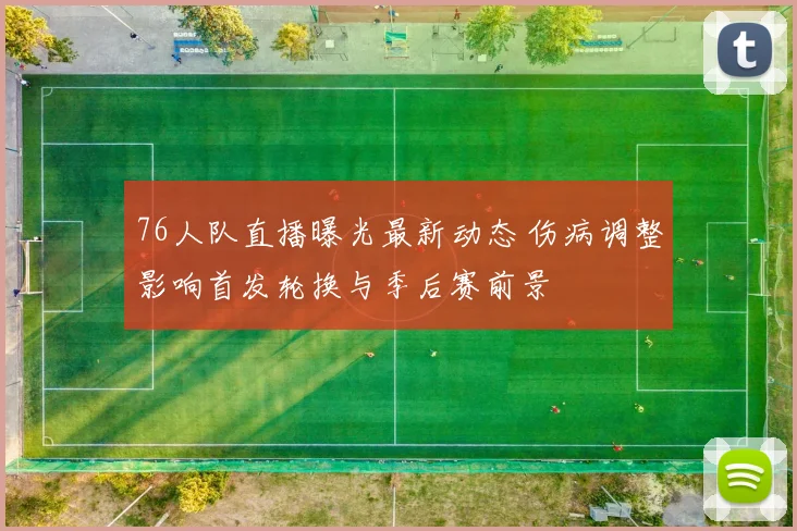 76人队直播曝光最新动态 伤病调整影响首发轮换与季后赛前景