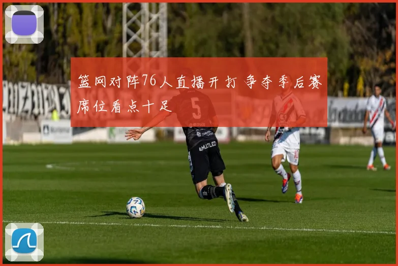 篮网对阵76人直播开打 争夺季后赛席位看点十足