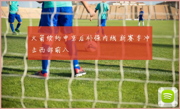 火箭续约申京后补强内线 新赛季冲击西部前八