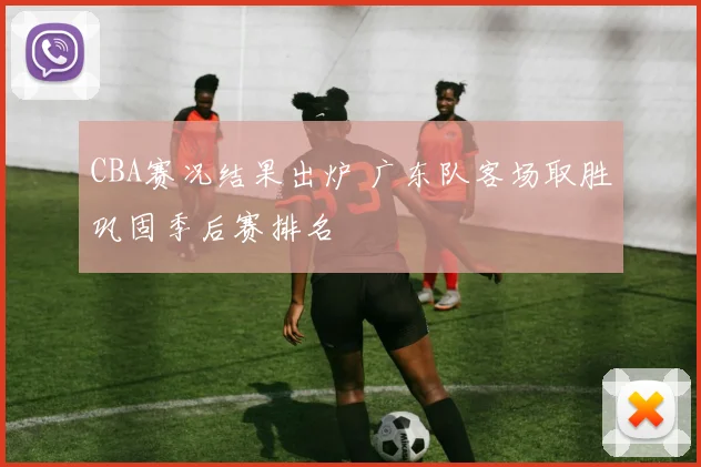 CBA赛况结果出炉 广东队客场取胜巩固季后赛排名
