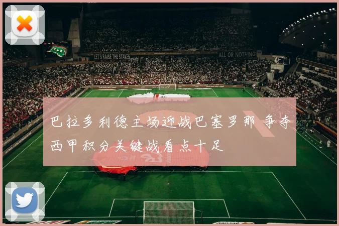 巴拉多利德主场迎战巴塞罗那 争夺西甲积分关键战看点十足