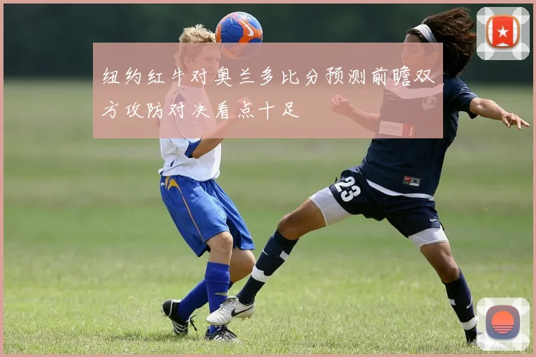 纽约红牛对奥兰多比分预测前瞻双方攻防对决看点十足