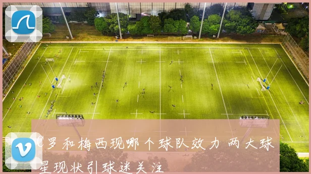 C罗和梅西现哪个球队效力 两大球星现状引球迷关注
