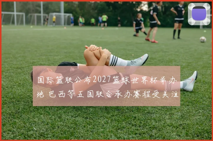 国际篮联公布2027篮球世界杯举办地 巴西等五国联合承办赛程受关注