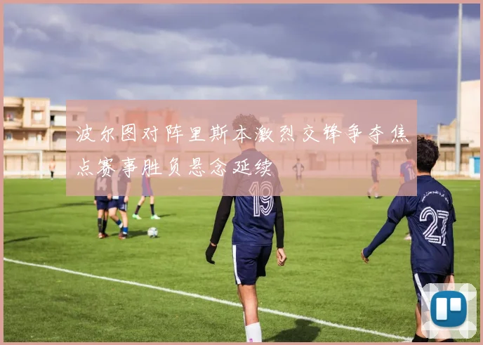 波尔图对阵里斯本激烈交锋争夺焦点赛事胜负悬念延续