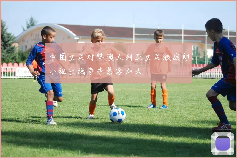 中国女足对阵澳大利亚女足激战即小组出线争夺悬念加大