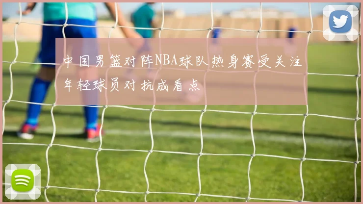 中国男篮对阵NBA球队热身赛受关注年轻球员对抗成看点