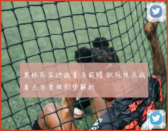 奥林匹亚迎战皇马前瞻 欧冠焦点战看点与晋级形势解析