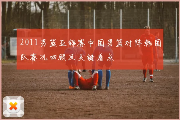 2011男篮亚锦赛中国男篮对阵韩国队赛况回顾及关键看点