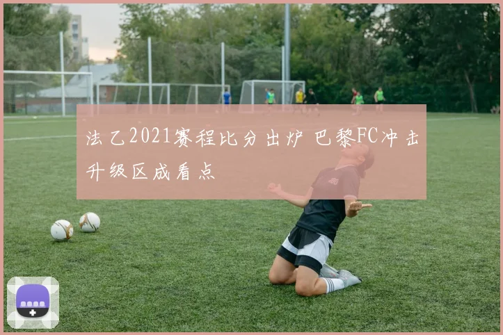 法乙2021赛程比分出炉 巴黎FC冲击升级区成看点
