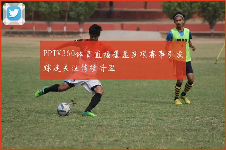 PPTV360体育直播覆盖多项赛事引发球迷关注持续升温