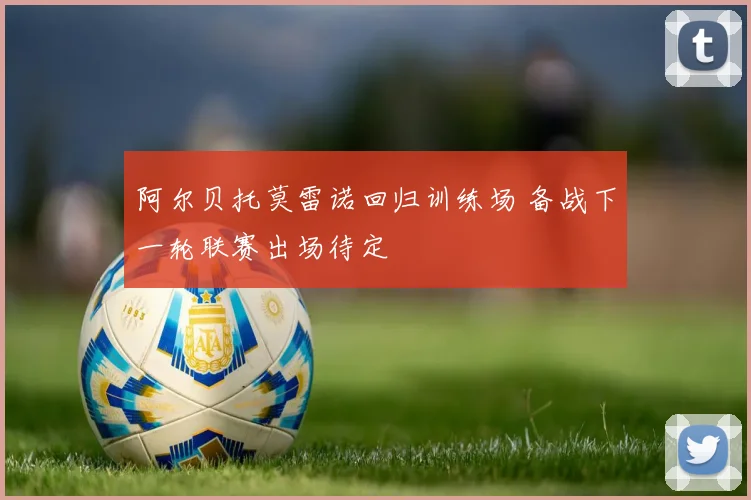 阿尔贝托莫雷诺回归训练场 备战下一轮联赛出场待定