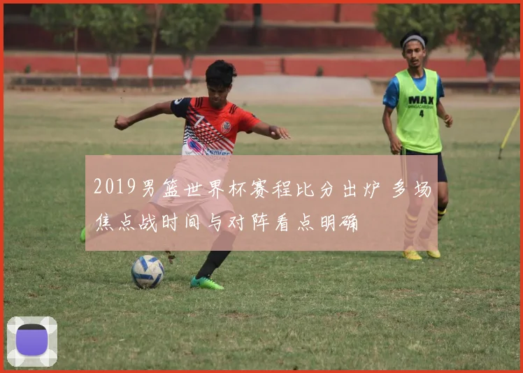 2019男篮世界杯赛程比分出炉 多场焦点战时间与对阵看点明确