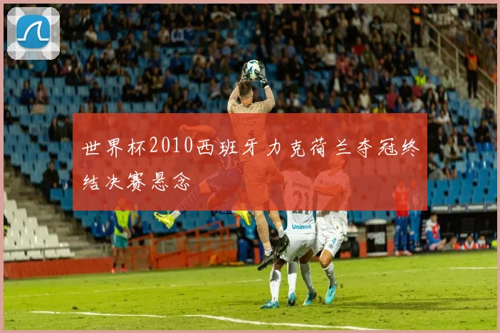 世界杯2010西班牙力克荷兰夺冠终结决赛悬念