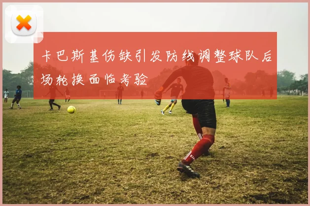 卡巴斯基伤缺引发防线调整球队后场轮换面临考验