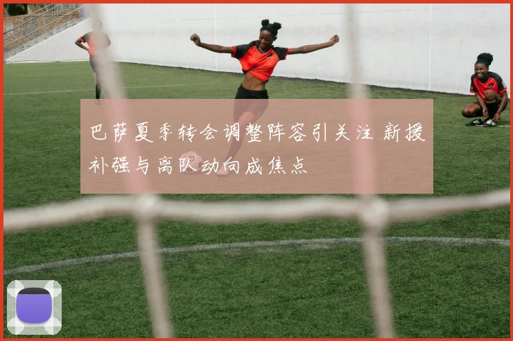 巴萨夏季转会调整阵容引关注 新援补强与离队动向成焦点