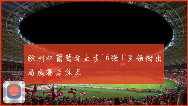 欧洲杯葡萄牙止步16强 C罗领衔出局成赛后焦点