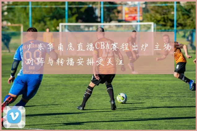 广东华南虎直播CBA赛程出炉 主场对阵与转播安排受关注