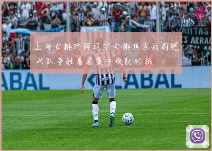上海女排对阵辽宁女排焦点战前瞻 两队争胜看点集中攻防对抗