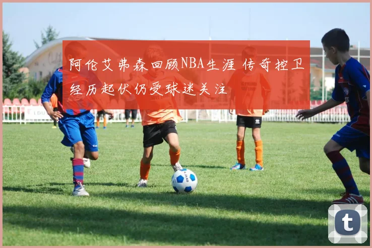 阿伦艾弗森回顾NBA生涯 传奇控卫经历起伏仍受球迷关注