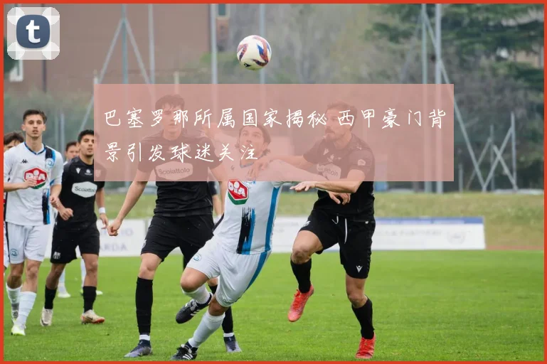 巴塞罗那所属国家揭秘 西甲豪门背景引发球迷关注