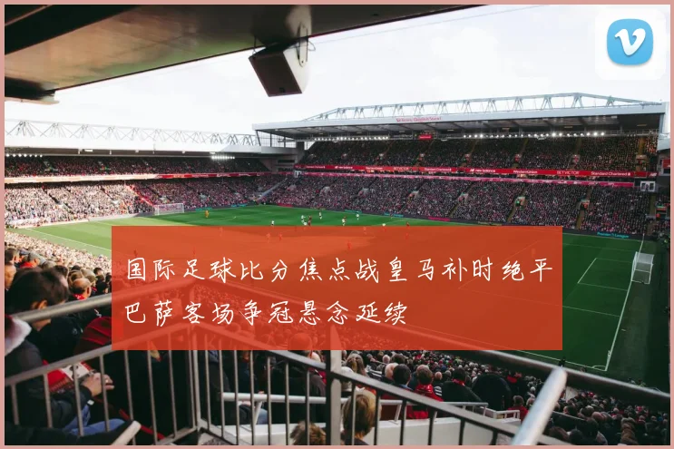 国际足球比分焦点战皇马补时绝平巴萨客场争冠悬念延续