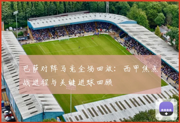 巴萨对阵马竞全场回放：西甲焦点战进程与关键进球回顾