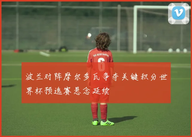 波兰对阵摩尔多瓦争夺关键积分世界杯预选赛悬念延续