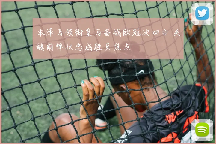 本泽马领衔皇马备战欧冠次回合 关键前锋状态成胜负焦点